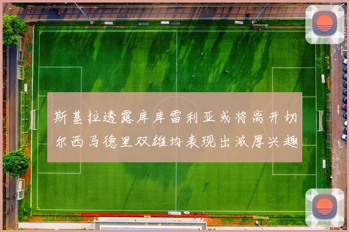 斯基拉透露库库雷利亚或将离开切尔西马德里双雄均表现出浓厚兴趣