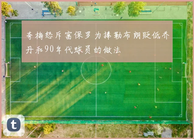 夸梅怒斥富保罗为捧勒布朗贬低乔丹和90年代球员的做法