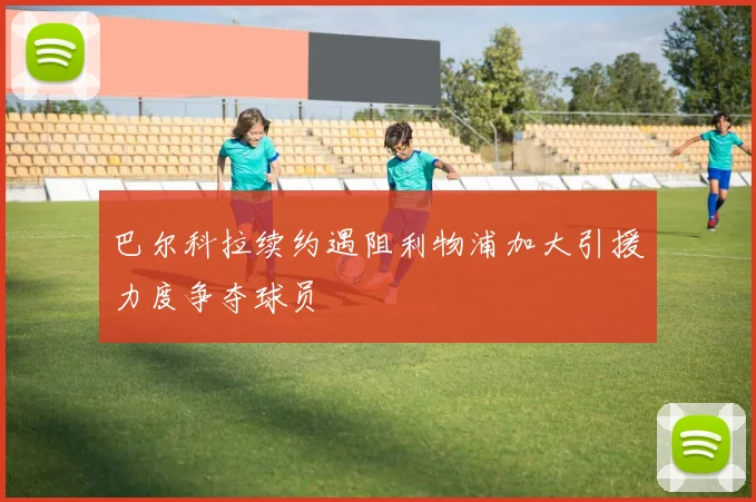 巴尔科拉续约遇阻利物浦加大引援力度争夺球员