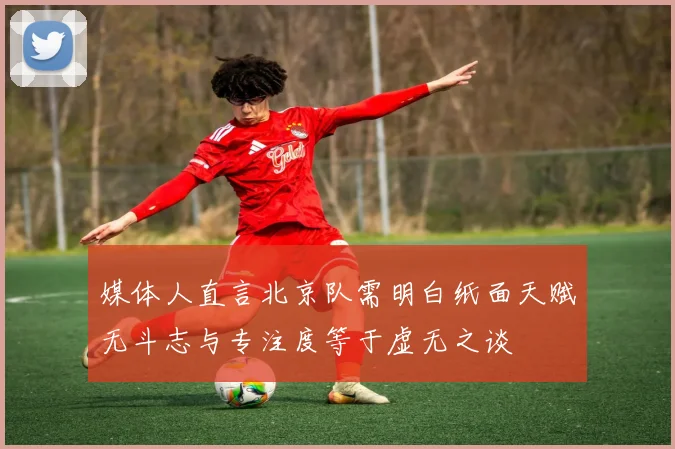 媒体人直言北京队需明白纸面天赋无斗志与专注度等于虚无之谈