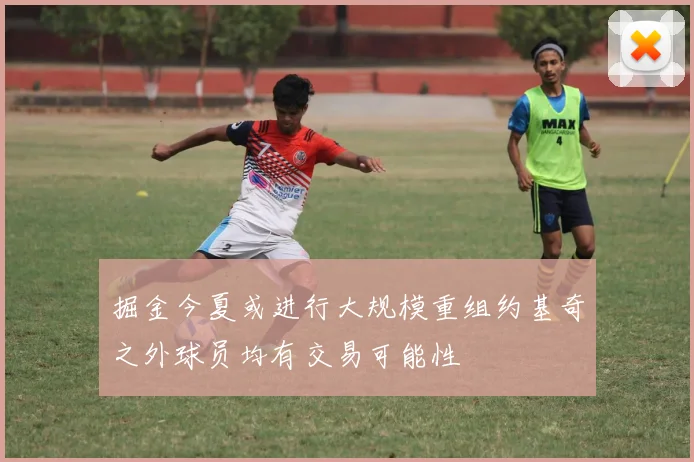 掘金今夏或进行大规模重组约基奇之外球员均有交易可能性