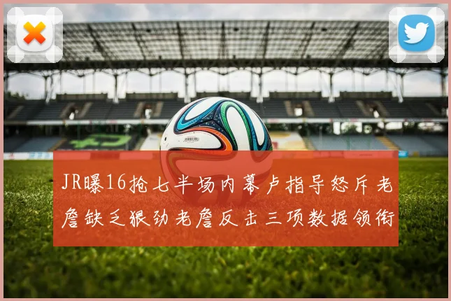 JR曝16抢七半场内幕卢指导怒斥老詹缺乏狠劲老詹反击三项数据领衔全场
