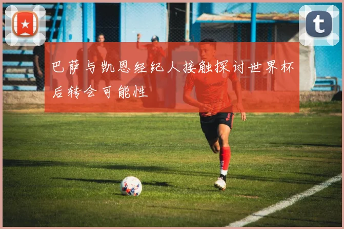 巴萨与凯恩经纪人接触探讨世界杯后转会可能性