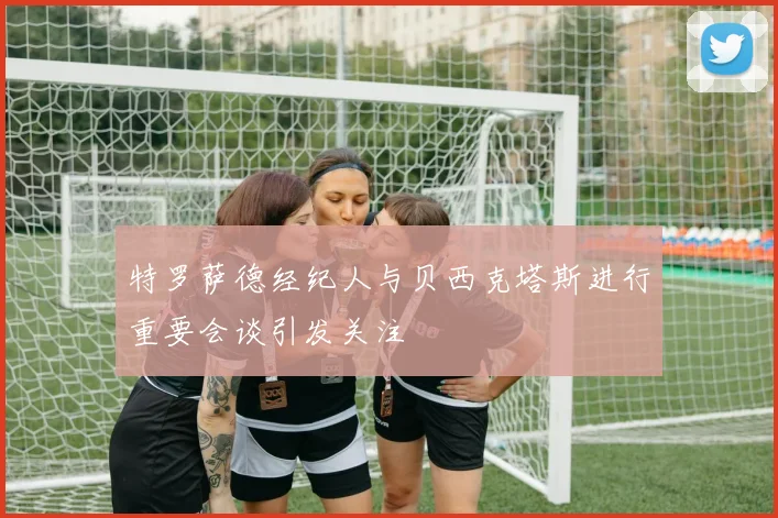 特罗萨德经纪人与贝西克塔斯进行重要会谈引发关注