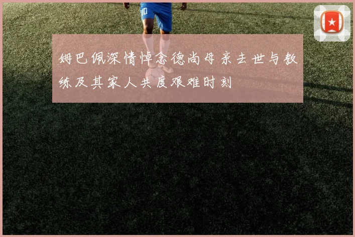 姆巴佩深情悼念德尚母亲去世与教练及其家人共度艰难时刻
