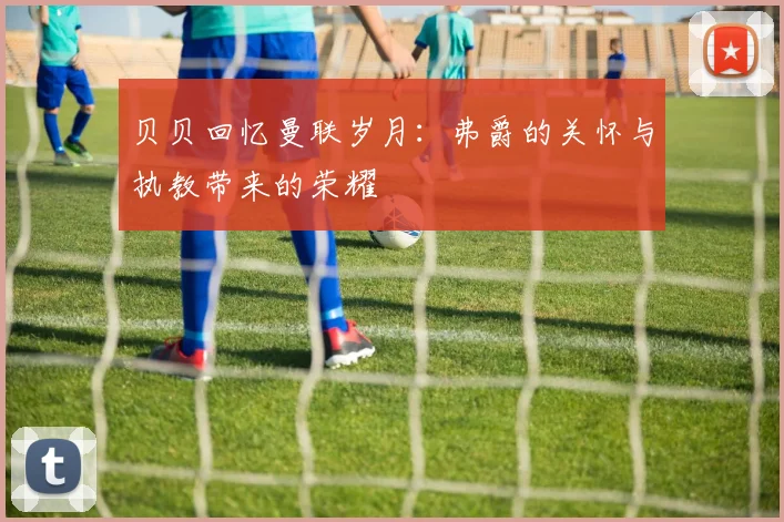 贝贝回忆曼联岁月：弗爵的关怀与执教带来的荣耀