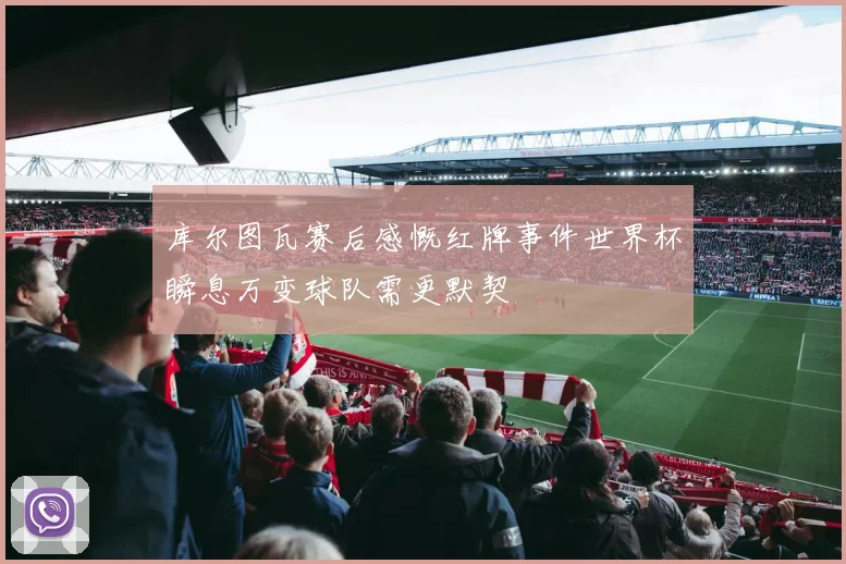 库尔图瓦赛后感慨红牌事件世界杯瞬息万变球队需更默契