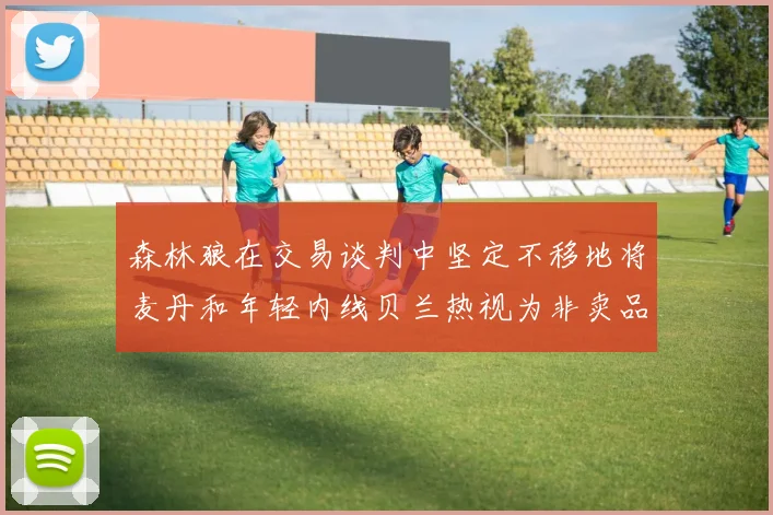 森林狼在交易谈判中坚定不移地将麦丹和年轻内线贝兰热视为非卖品