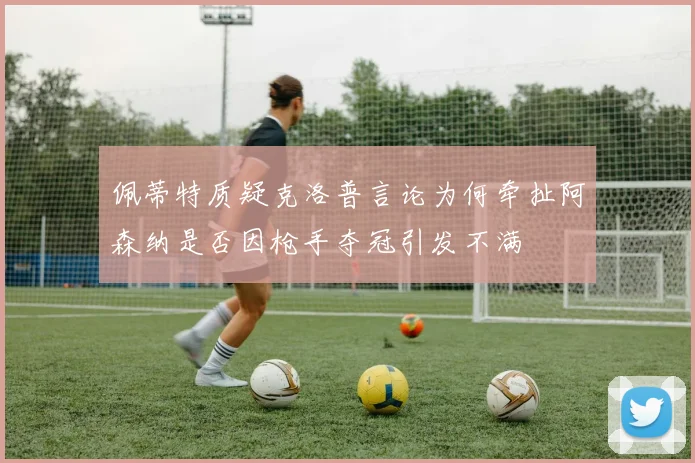 佩蒂特质疑克洛普言论为何牵扯阿森纳是否因枪手夺冠引发不满
